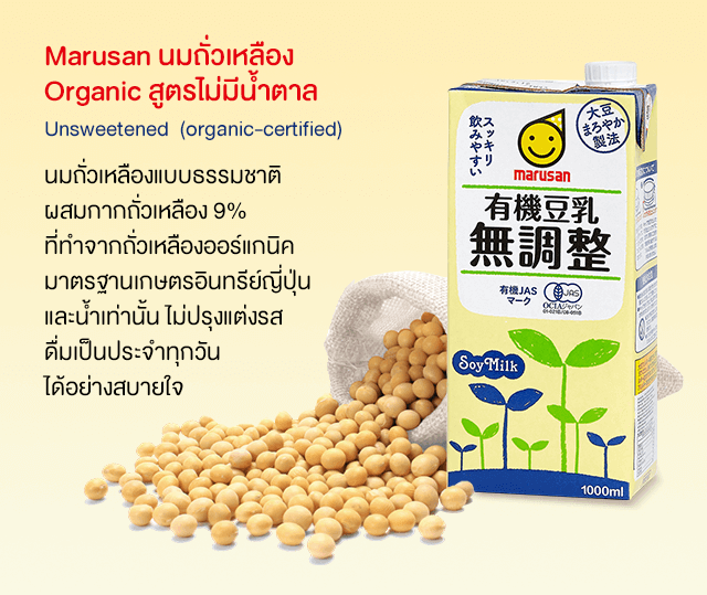 Marusan นมถั่วเหลือง
Organic สูตรไม่มีน้ำตาล
Unsweetened  (organic-certified)
นมถั่วเหลืองแบบธรรมชาติ
ผสมกากถั่วเหลือง 9%
ที่ทำจากถั่วเหลืองออร์แกนิค
มาตรฐานเกษตรอินทรีย์ญี่ปุ่น
และน้ำเท่านั้น ไม่ปรุงแต่งรส
ดื่มเป็นประจำทุกวัน
ได้อย่างสบายใจ